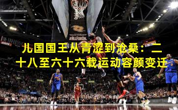 儿国国王从青涩到沧桑：二十八至六十六载运动容颜变迁