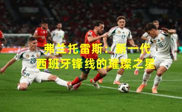  弗兰托雷斯：新一代西班牙锋线的璀璨之星