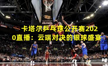 卡塔尔乒乓球公开赛2020直播：云端对决的银球盛宴