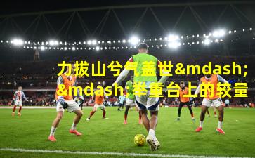 力拔山兮气盖世——举重台上的较量