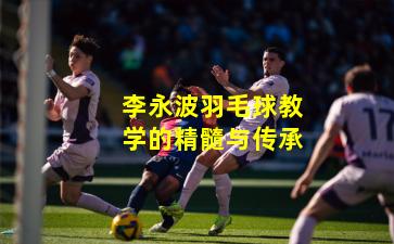 李永波羽毛球教学的精髓与传承