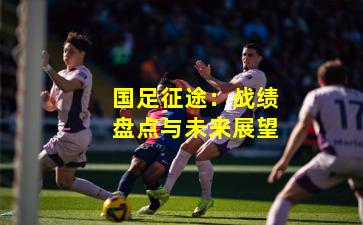 国足征途:战绩盘点与未来展望