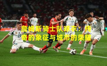 詹姆斯骑士队球衣：传奇的象征与城市的荣耀