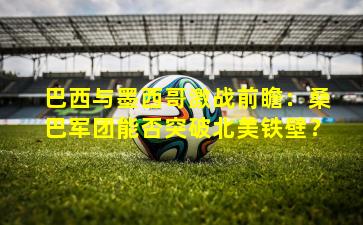 巴西与墨西哥激战前瞻:桑巴军团能否突破北美铁壁?