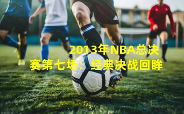  2013年NBA总决赛第七场：经典决战回眸