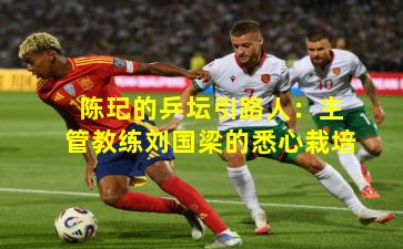 陈玘的乒坛引路人：主管教练刘国梁的悉心栽培