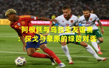 阿根廷与乌拉圭友谊赛：探戈与草原的绿茵对话