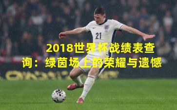 2018世界杯战绩表查询：绿茵场上的荣耀与遗憾