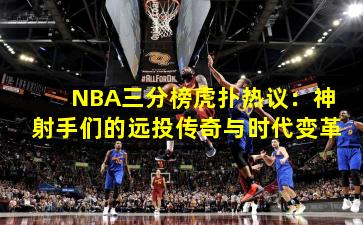 NBA三分榜虎扑热议:神射手们的远投传奇与时代变革