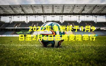 2022年非洲杯于1月9日至2月6日在喀麦隆举行