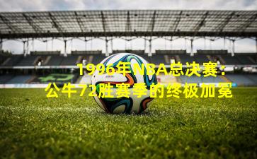 1996年NBA总决赛:公牛72胜赛季的终极加冕